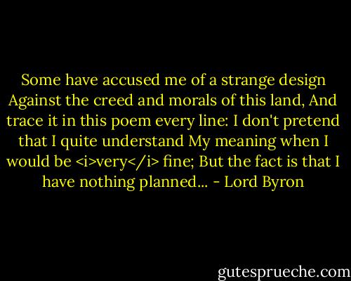 Some have accused me of a strange design<br />Against the creed and morals of this land,<br />And trace it in this poem every line:<br />I don't pretend that I quite understand<br />My meaning when I would be <i>very</i> fine;<br />But the fact is that I have nothing planned... - Lord Byron