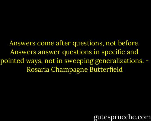Answers come after questions, not before. Answers answer questions in specific and pointed ways, not in sweeping generalizations. - Rosaria Champagne Butterfield
