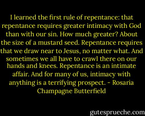 I learned the first rule of repentance: that repentance requires greater intimacy with God than with our sin. How much greater? About the size of a mustard seed. Repentance requires that we draw near to Jesus, no matter what. And sometimes we all have to crawl there on our hands and knees. Repentance is an intimate affair. And for many of us, intimacy with anything is a terrifying prospect. - Rosaria Champagne Butterfield