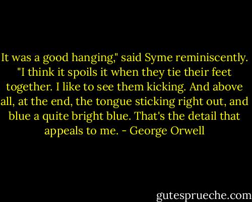 It was a good hanging," said Syme reminiscently. "I think it spoils it when they tie their feet together. I like to see them kicking. And above all, at the end, the tongue sticking right out, and blue a quite bright blue. That's the detail that appeals to me. - George Orwell