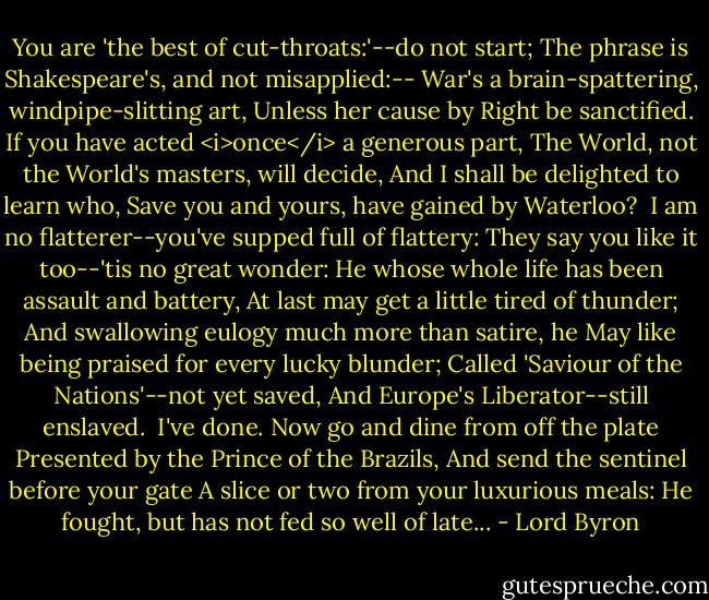 You are 'the best of cut-throats:'--do not start;<br />The phrase is Shakespeare's, and not misapplied:--<br />War's a brain-spattering, windpipe-slitting art,<br />Unless her cause by Right be sanctified.<br />If you have acted <i>once</i> a generous part,<br />The World, not the World's masters, will decide,<br />And I shall be delighted to learn who,<br />Save you and yours, have gained by Waterloo?<br /><br />I am no flatterer--you've supped full of flattery:<br />They say you like it too--'tis no great wonder:<br />He whose whole life has been assault and battery,<br />At last may get a little tired of thunder;<br />And swallowing eulogy much more than satire, he<br />May like being praised for every lucky blunder;<br />Called 'Saviour of the Nations'--not yet saved,<br />And Europe's Liberator--still enslaved.<br /><br />I've done. Now go and dine from off the plate<br />Presented by the Prince of the Brazils,<br />And send the sentinel before your gate<br />A slice or two from your luxurious meals:<br />He fought, but has not fed so well of late... - Lord Byron