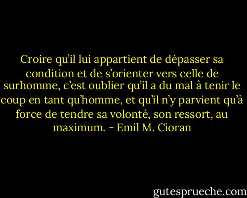 Croire qu’il lui appartient de dépasser sa condition et de s’orienter vers celle de surhomme, c’est oublier qu’il a du mal à tenir le coup en tant qu’homme, et qu’il n’y parvient qu’à force de tendre sa volonté, son ressort, au maximum. - Emil M. Cioran