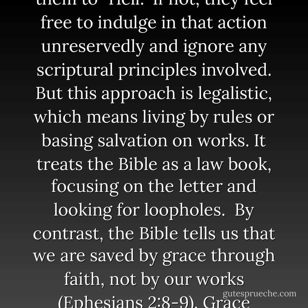 ...it is a mistake to reduce every decision about Christian living to a "Heaven-or-Hell issue."<br /><br />For example, some ask if the Bible specifically says a certain action is a "sin" or will send them to "Hell." If not, they feel free to indulge in that action unreservedly and ignore any scriptural principles involved. But this approach is legalistic, which means living by rules or basing salvation on works. It treats the Bible as a law book, focusing on the letter and looking for loopholes.<br /><br />By contrast, the Bible tells us that we are saved by grace through faith, not by our works (Ephesians 2:8-9). Grace teaches us how to live righteously, and faith leads us into obedience. (See Titus 2:11-12; Romans1:5; Hebrews 11:7-8.) - David K. Bernard