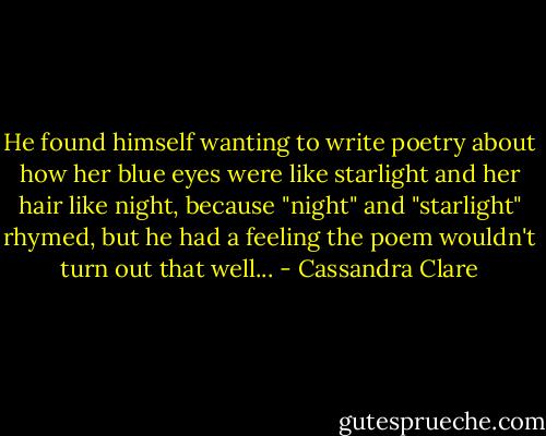 He found himself wanting to write poetry about how her blue eyes were like starlight and her hair like night, because "night" and "starlight" rhymed, but he had a feeling the poem wouldn't turn out that well... - Cassandra Clare