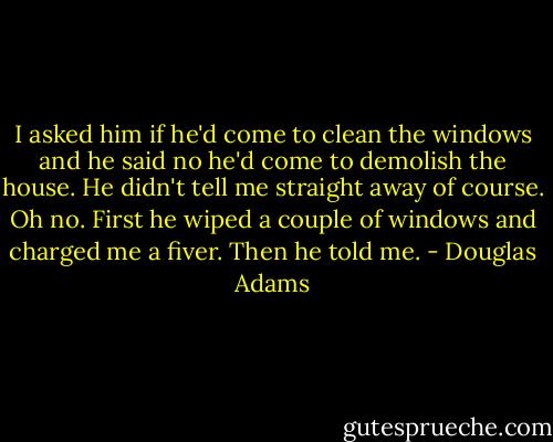 I asked him if he'd come to clean the windows and he said no he'd come to demolish the house. He didn't tell me straight away of course. Oh no. First he wiped a couple of windows and charged me a fiver. Then he told me. - Douglas Adams