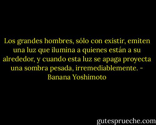 Los grandes hombres, sólo con existir, emiten una luz que ilumina a quienes están a su alrededor, y cuando esta luz se apaga proyecta una sombra pesada, irremediablemente. - Banana Yoshimoto