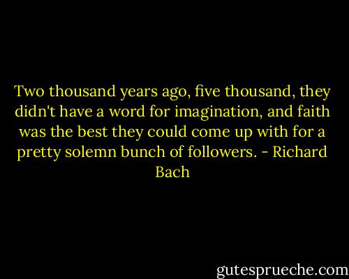 Two thousand years ago, five thousand, they didn't have a word for imagination, and faith was the best they could come up with for a pretty solemn bunch of followers. - Richard Bach