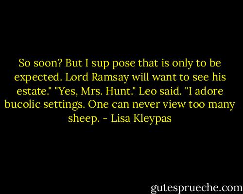 So soon? But I sup pose that is only to be expected. Lord Ramsay will want to see his estate."<br />"Yes, Mrs. Hunt." Leo said. "I adore bucolic settings. One can never view too many sheep. - Lisa Kleypas