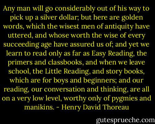 Any man will go considerably out of his way to pick up a silver dollar; but here are golden words, which the wisest men of antiquity have uttered, and whose worth the wise of every succeeding age have assured us of; and yet we learn to read only as far as Easy Reading, the primers and classbooks, and when we leave school, the Little Reading, and story books, which are for boys and beginners; and our reading, our conversation and thinking, are all on a very low level, worthy only of pygmies and manikins. - Henry David Thoreau
