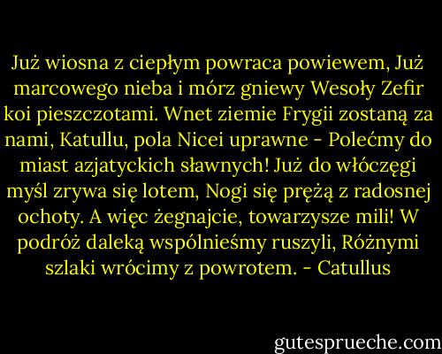 Już wiosna z ciepłym powraca powiewem,<br />Już marcowego nieba i mórz gniewy<br />Wesoły Zefir koi pieszczotami.<br />Wnet ziemie Frygii zostaną za nami,<br />Katullu, pola Nicei uprawne -<br />Polećmy do miast azjatyckich sławnych!<br />Już do włóczęgi myśl zrywa się lotem,<br />Nogi się prężą z radosnej ochoty.<br />A więc żegnajcie, towarzysze mili!<br />W podróż daleką wspólnieśmy ruszyli,<br />Różnymi szlaki wrócimy z powrotem. - Catullus