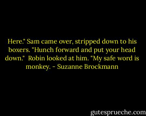 Here." Sam came over, stripped down to his boxers. "Hunch forward and put your head down."<br /><br />Robin looked at him. "My safe word is monkey. - Suzanne Brockmann