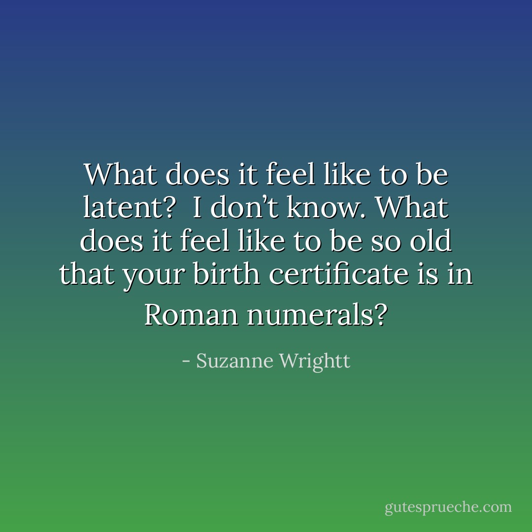 What does it feel like to be latent?<br /><br />I don’t know. What does it feel like to be so old that your birth certificate is in Roman numerals? - Suzanne Wrightt