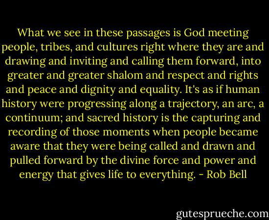 What we see in these passages is God meeting people, tribes, and cultures right where they are and drawing and inviting and calling them forward, into greater and greater shalom and respect and rights and peace and dignity and equality. It's as if human history were progressing along a trajectory, an arc, a continuum; and sacred history is the capturing and recording of those moments when people became aware that they were being called and drawn and pulled forward by the divine force and power and energy that gives life to everything. - Rob Bell