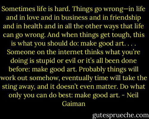 Sometimes life is hard. Things go wrong—in life and in love and in business and in friendship and in health and in all the other ways that life can go wrong. And when things get tough, this is what you should do: make good art. . . . Someone on the internet thinks what you’re doing is stupid or evil or it’s all been done before: make good art. Probably things will work out somehow, eventually time will take the sting away, and it doesn’t even matter. Do what only you can do best: make good art. - Neil Gaiman