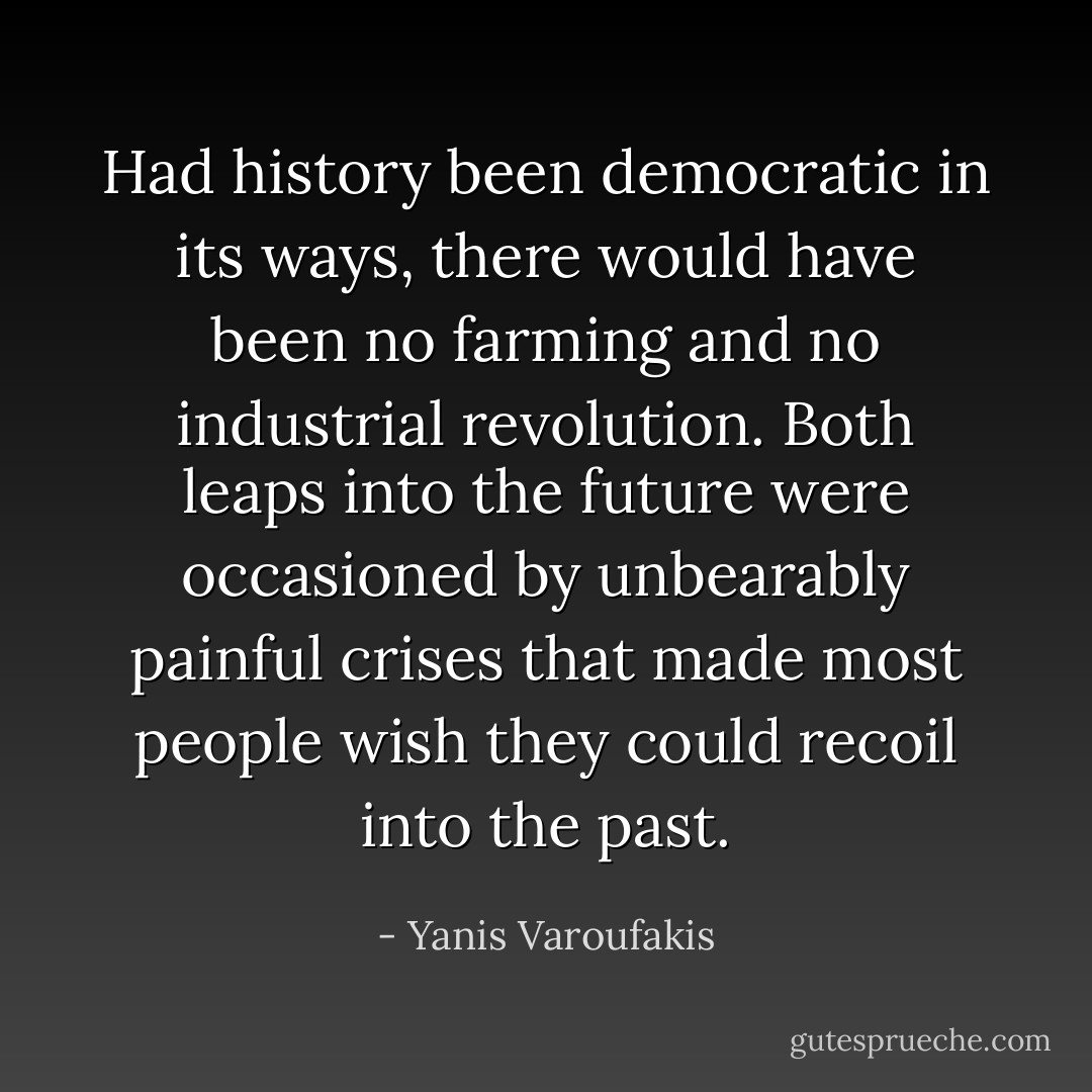 Had history been democratic in its ways, there would have been no farming and no industrial revolution. Both leaps into the future were occasioned by unbearably painful crises that made most people wish they could recoil into the past. - Yanis Varoufakis