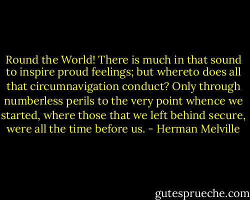 Round the World! There is much in that sound to inspire proud feelings; but whereto does all that circumnavigation conduct? Only through numberless perils to the very point whence we started, where those that we left behind secure, were all the time before us. - Herman Melville