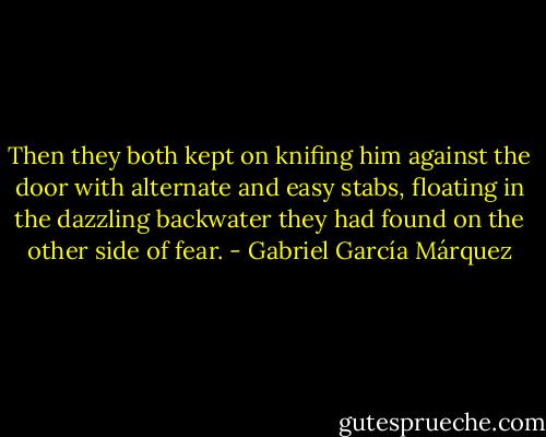 Then they both kept on knifing him against the door with alternate and easy stabs, floating in the dazzling backwater they had found on the other side of fear. - Gabriel García Márquez