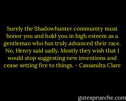 Surely the Shadowhunter community must honor you and hold you in high esteem as a gentleman who has truly advanced their race. No, Henry said sadly. Mostly they wish that I would stop suggesting new inventions and cease setting fire to things. - Cassandra Clare