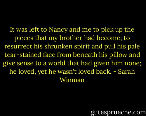 It was left to Nancy and me to pick up the pieces that my brother had become; to resurrect his shrunken spirit and pull his pale tear-stained face from beneath his pillow and give sense to a world that had given him none; he loved, yet he wasn't loved back. - Sarah Winman