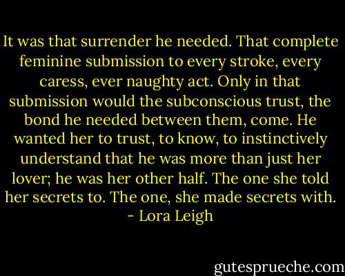 It was that surrender he needed. That complete feminine submission to every stroke, every caress, ever naughty act. Only in that submission would the subconscious trust, the bond he needed between them, come. He wanted her to trust, to know, to instinctively understand that he was more than just her lover; he was her other half. The one she told her secrets to. The one, she made secrets with. - Lora Leigh