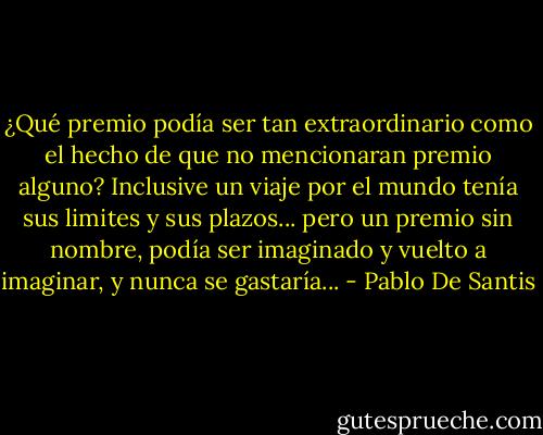 ¿Qué premio podía ser tan extraordinario como el hecho de que no mencionaran premio alguno? Inclusive un viaje por el mundo tenía sus limites y sus plazos... pero un premio sin nombre, podía ser imaginado y vuelto a imaginar, y nunca se gastaría... - Pablo De Santis