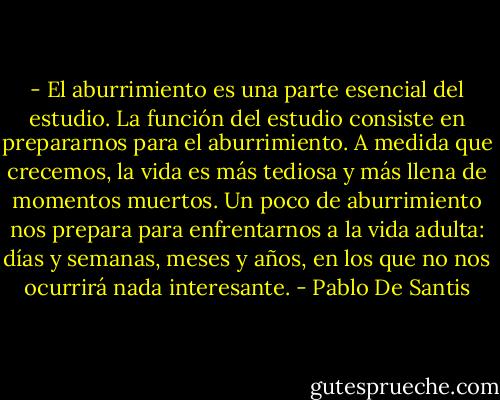 - El aburrimiento es una parte esencial del estudio. La función del estudio consiste en prepararnos para el aburrimiento. A medida que crecemos, la vida es más tediosa y más llena de momentos muertos. Un poco de aburrimiento nos prepara para enfrentarnos a la vida adulta: días y semanas, meses y años, en los que no nos ocurrirá nada interesante. - Pablo De Santis