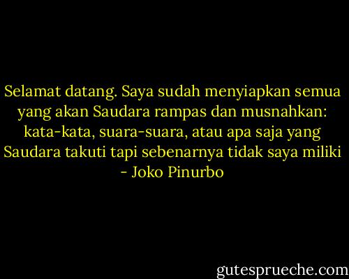 Selamat datang. Saya sudah menyiapkan semua yang akan Saudara rampas dan musnahkan: kata-kata, suara-suara, atau apa saja yang Saudara takuti tapi sebenarnya tidak saya miliki - Joko Pinurbo