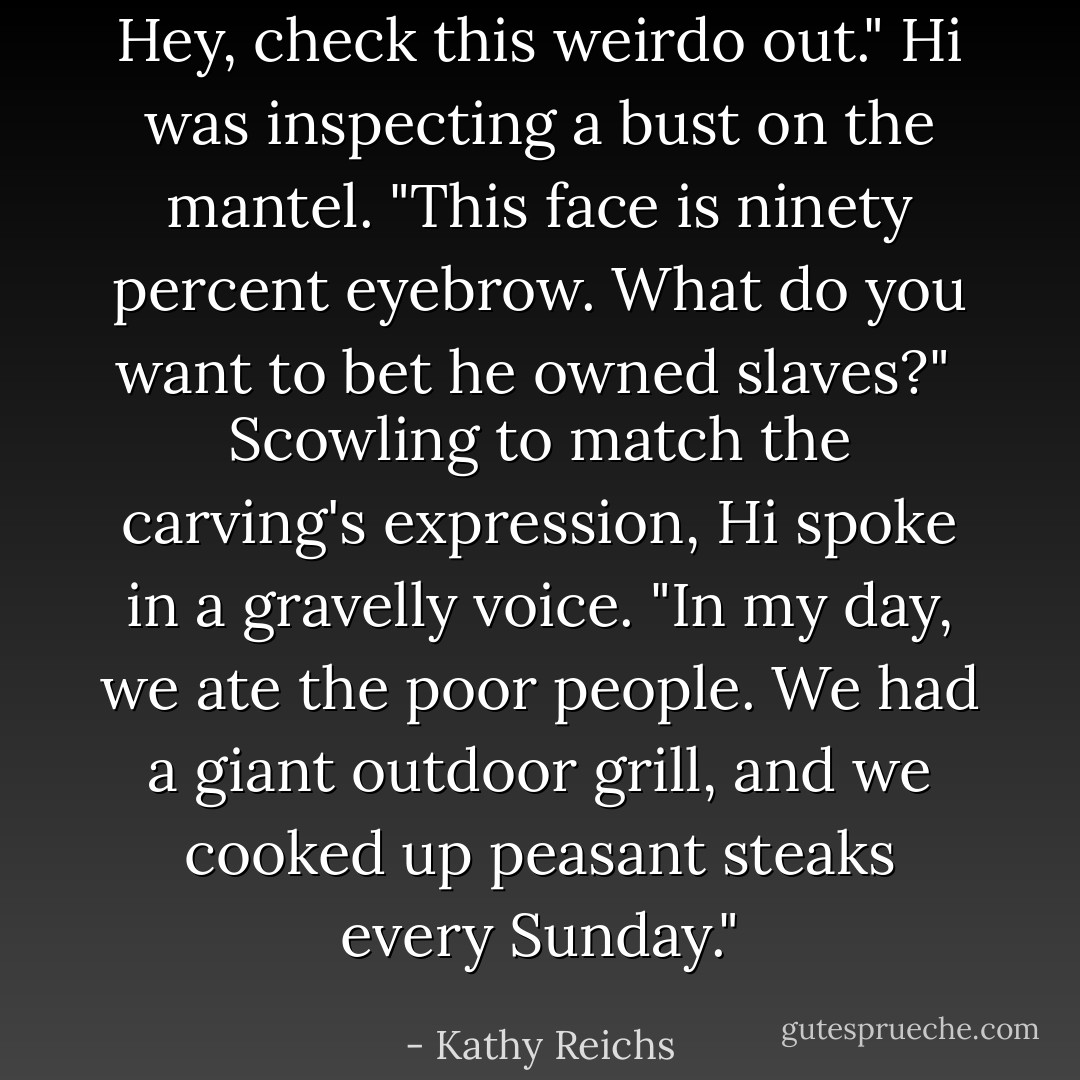 Hey, check this weirdo out." Hi was inspecting a bust on the mantel. "This face is ninety percent eyebrow. What do you want to bet he owned slaves?"<br /><br />Scowling to match the carving's expression, Hi spoke in a gravelly voice. <i>"In my day, we ate the poor people. We had a giant outdoor grill, and we cooked up peasant steaks every Sunday."</i> - Kathy Reichs