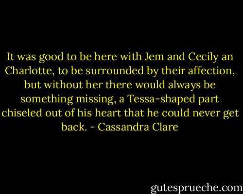 It was good to be here with Jem and Cecily an Charlotte, to be surrounded by their affection, but without her there would always be something missing, a Tessa-shaped part chiseled out of his heart that he could never get back. - Cassandra Clare