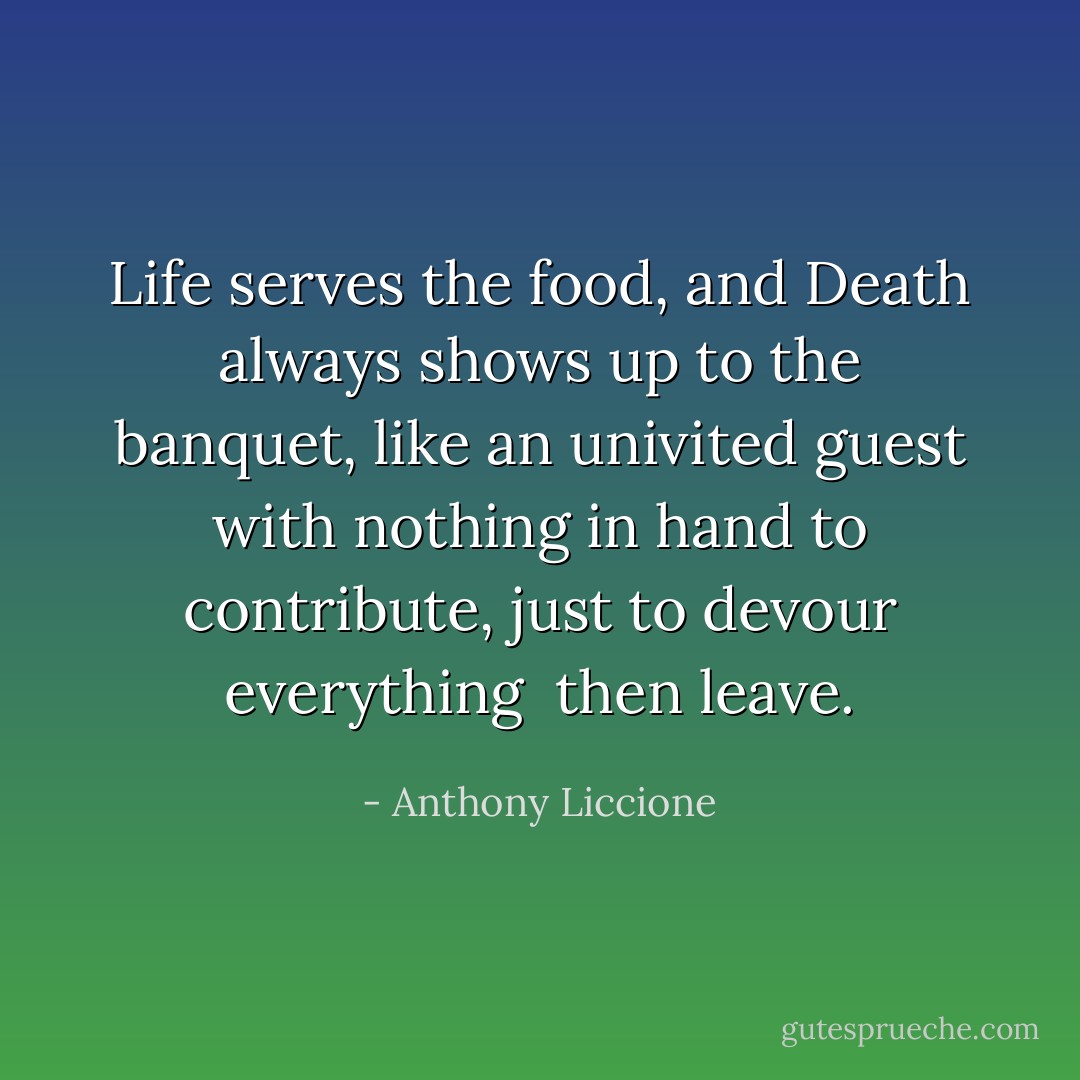 Life serves the food, and Death always shows up to the banquet, like an univited guest with nothing in hand to contribute, just to devour everything <br />then leave. - Anthony Liccione