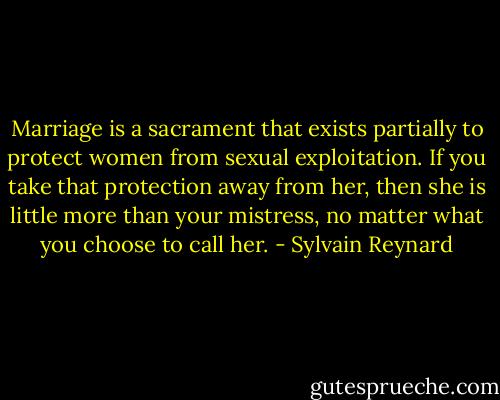 Marriage is a sacrament that exists partially to protect women from sexual exploitation. If you take that protection away from her, then she is little more than your mistress, no matter what you choose to call her. - Sylvain Reynard