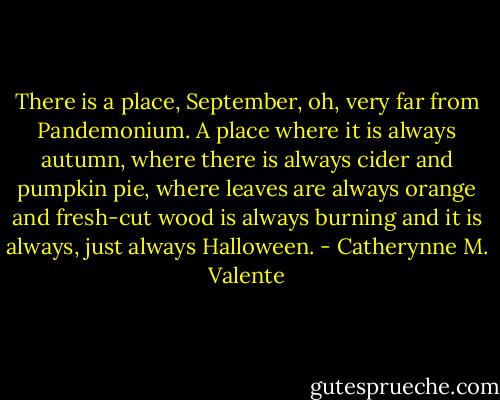 There is a place, September, oh, very far from Pandemonium. A place where it is always autumn, where there is always cider and pumpkin pie, where leaves are always orange and fresh-cut wood is always burning and it is always, just always Halloween. - Catherynne M. Valente