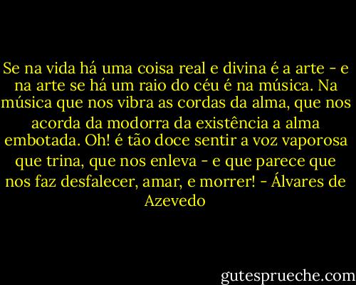 Se na vida há uma coisa real e divina é a arte - e na arte se há um raio do céu é na música. Na música que nos vibra as cordas da alma, que nos acorda da modorra da existência a alma embotada. Oh! é tão doce sentir a voz vaporosa que trina, que nos enleva - e que parece que nos faz desfalecer, amar, e morrer! - Álvares de Azevedo