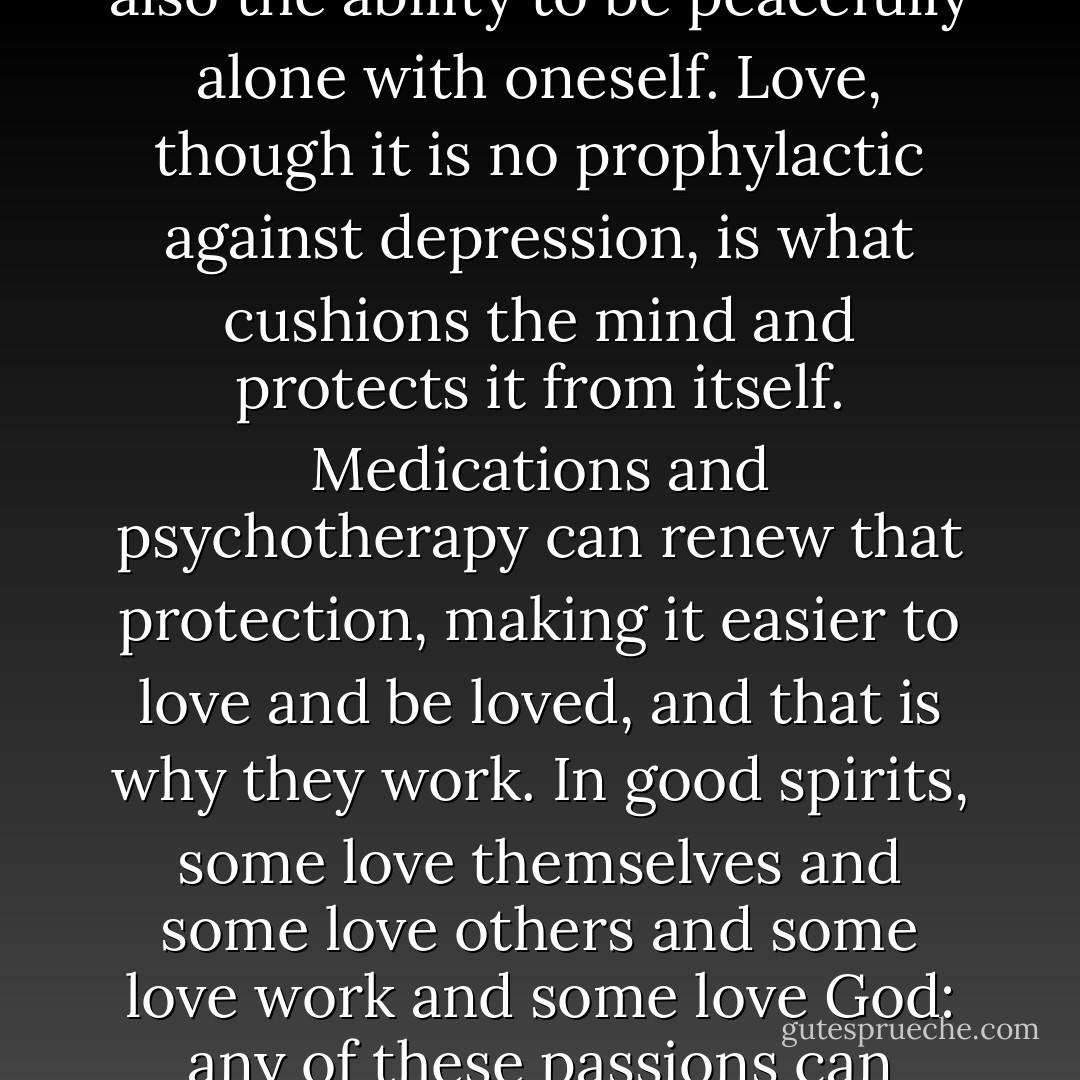 Depression is the flaw in love. To be creatures who love, we must be creatures who can despair at what we lose, and depression is the mechanism of that despair. When it comes, it degrades one's self and ultimately eclipses the capacity to give or receive affection. It is the aloneness within us made manifest, and it destroys not only connection to others but also the ability to be peacefully alone with oneself. Love, though it is no prophylactic against depression, is what cushions the mind and protects it from itself. Medications and psychotherapy can renew that protection, making it easier to love and be loved, and that is why they work. In good spirits, some love themselves and some love others and some love work and some love God: any of these passions can furnish that vital sense of purpose that is the opposite of depression. Love forsakes us from time to time, and we forsake love. In depression, the meaninglessness of every enterprise and every emotion, the meaninglessness of life itself, becomes self-evident. The only feeling left in this loveless state is insignificance. - Andrew Solomon