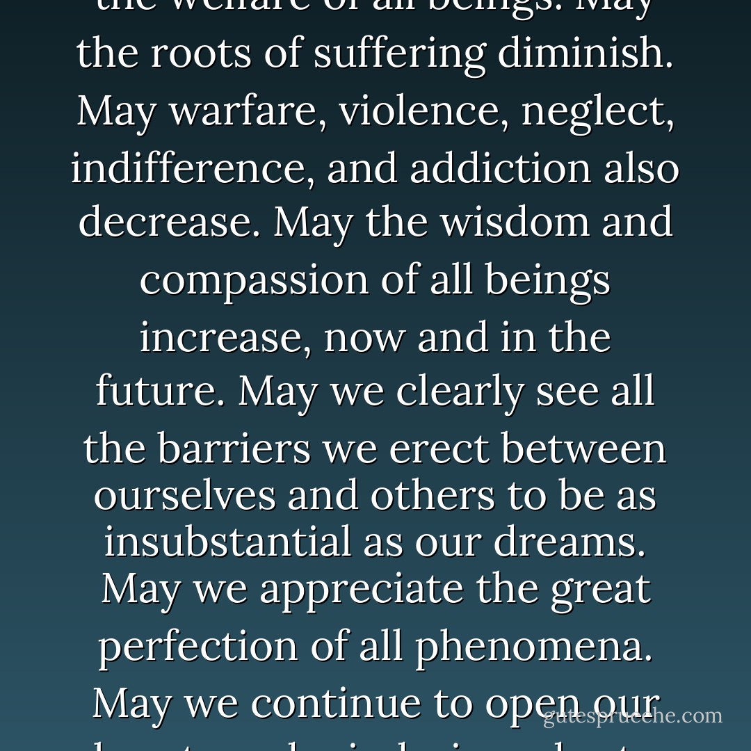 Throughout my life, until this very moment, whatever virtue I have accomplished, including any benefit that may come from this book, I dedicate to the welfare of all beings.<br />May the roots of suffering diminish. May warfare, violence, neglect, indifference, and addiction also decrease.<br />May the wisdom and compassion of all beings increase, now and in the future.<br />May we clearly see all the barriers we erect between ourselves and others to be as insubstantial as our dreams.<br />May we appreciate the great perfection of all phenomena.<br />May we continue to open our hearts and minds, in order to work ceaselessly for the benefit of all beings.<br />May we go to the places that scare us.<br />May we lead the life of a warrior. - Pema Chödrön