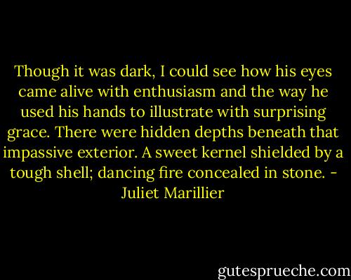 Though it was dark, I could see how his eyes came alive with enthusiasm and the way he used his hands to illustrate with surprising grace. There were hidden depths beneath that impassive exterior. A sweet kernel shielded by a tough shell; dancing fire concealed in stone. - Juliet Marillier