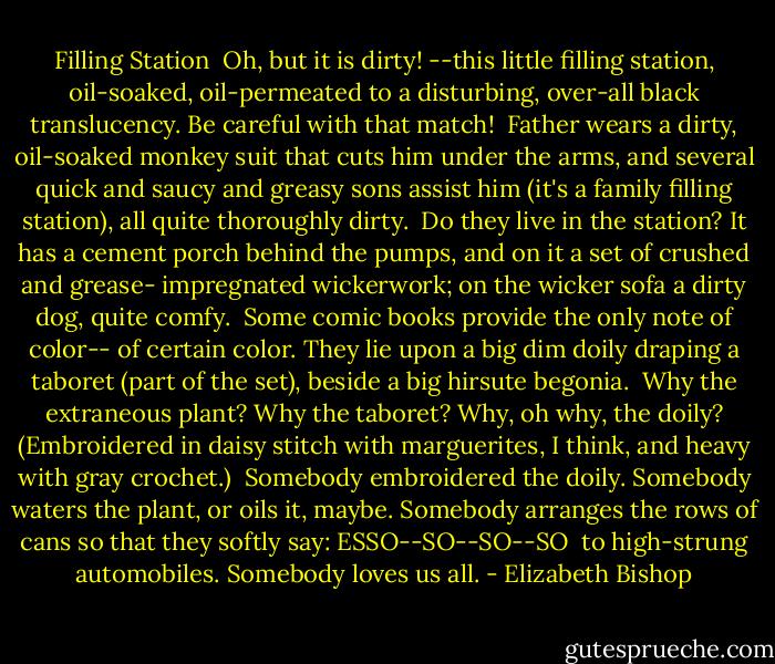 Filling Station<br /><br />Oh, but it is dirty!<br />--this little filling station,<br />oil-soaked, oil-permeated<br />to a disturbing, over-all<br />black translucency.<br />Be careful with that match!<br /><br />Father wears a dirty,<br />oil-soaked monkey suit<br />that cuts him under the arms,<br />and several quick and saucy<br />and greasy sons assist him<br />(it's a family filling station),<br />all quite thoroughly dirty.<br /><br />Do they live in the station?<br />It has a cement porch<br />behind the pumps, and on it<br />a set of crushed and grease-<br />impregnated wickerwork;<br />on the wicker sofa<br />a dirty dog, quite comfy.<br /><br />Some comic books provide<br />the only note of color--<br />of certain color. They lie<br />upon a big dim doily<br />draping a taboret<br />(part of the set), beside<br />a big hirsute begonia.<br /><br />Why the extraneous plant?<br />Why the taboret?<br />Why, oh why, the doily?<br />(Embroidered in daisy stitch<br />with marguerites, I think,<br />and heavy with gray crochet.)<br /><br />Somebody embroidered the doily.<br />Somebody waters the plant,<br />or oils it, maybe. Somebody<br />arranges the rows of cans<br />so that they softly say:<br />ESSO--SO--SO--SO<br /><br />to high-strung automobiles.<br />Somebody loves us all. - Elizabeth Bishop