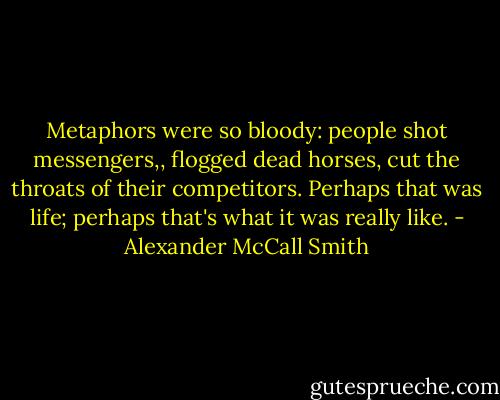 Metaphors were so bloody: people shot messengers,, flogged dead horses, cut the throats of their competitors. Perhaps that was life; perhaps that's what it was really like. - Alexander McCall Smith