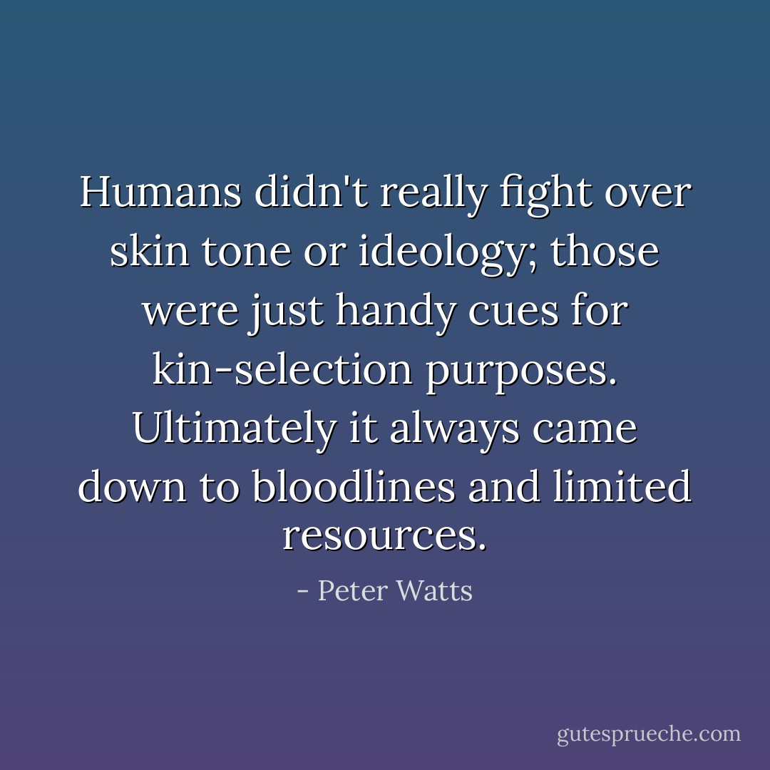 Humans didn't really fight over skin tone or ideology; those were just handy cues for kin-selection purposes. Ultimately it always came down to bloodlines and limited resources. - Peter Watts