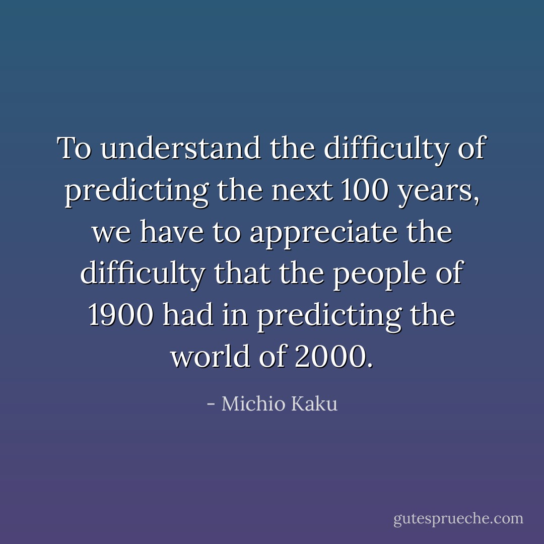 To understand the difficulty of predicting the next 100 years, we have to appreciate the difficulty that the people of 1900 had in predicting the world of 2000. - Michio Kaku