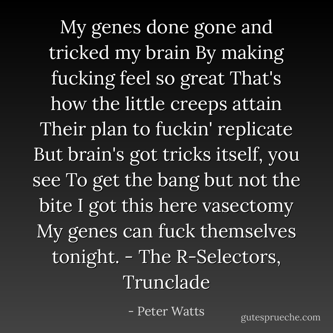 My genes done gone and tricked my brain<br />By making fucking feel so great<br />That's how the little creeps attain<br />Their plan to fuckin' replicate<br />But brain's got tricks itself, you see<br />To get the bang but not the bite<br />I got this here vasectomy<br />My genes can fuck themselves tonight.<br />- The R-Selectors, Trunclade - Peter Watts