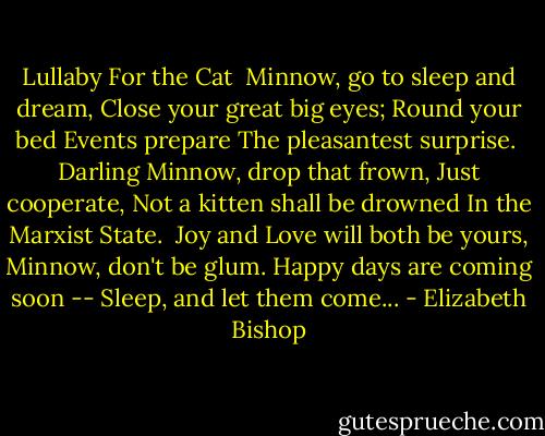 Lullaby For the Cat<br /><br />Minnow, go to sleep and dream,<br />Close your great big eyes;<br />Round your bed Events prepare<br />The pleasantest surprise.<br /><br />Darling Minnow, drop that frown,<br />Just cooperate,<br />Not a kitten shall be drowned<br />In the Marxist State.<br /><br />Joy and Love will both be yours,<br />Minnow, don't be glum.<br />Happy days are coming soon --<br />Sleep, and let them come... - Elizabeth Bishop