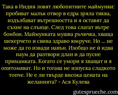 Така в Индия ловят любопитните маймунки: пробиват малък отвор в едра зряла тиква, издълбават вътрешността и я оставят да съхне на слънце. След това слагат вътре бонбон. Маймунката мушва ръчичка, хваща шекерчето и свива здраво юмруче. Но ... не може да го извади навън. Изобщо не ѝ идва наум да разтвори длан и да пусне примамката. Когато се умори я хващат и я опитомяват. Но и тогава не изпуска сладкото топче. Не е ли твърде висока цената на желанията? - Ася Кулева