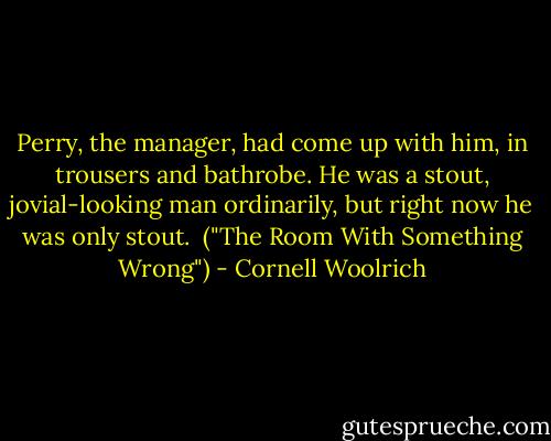Perry, the manager, had come up with him, in trousers and bathrobe. He was a stout, jovial-looking man ordinarily, but right now he was only stout.<br /><br />("The Room With Something Wrong") - Cornell Woolrich