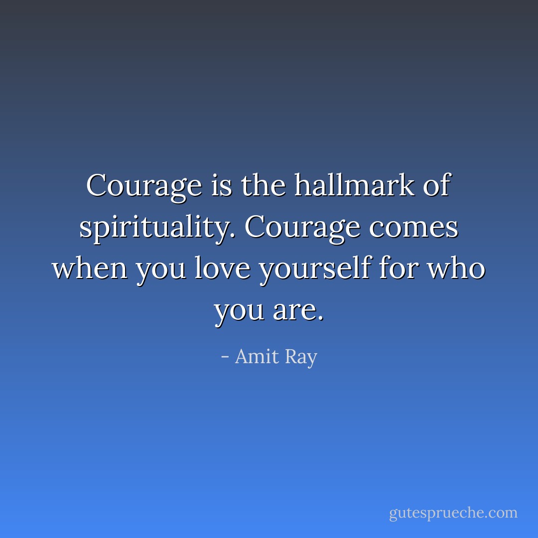 Courage is the hallmark of spirituality. Courage comes when you love yourself for who you are. - Amit Ray