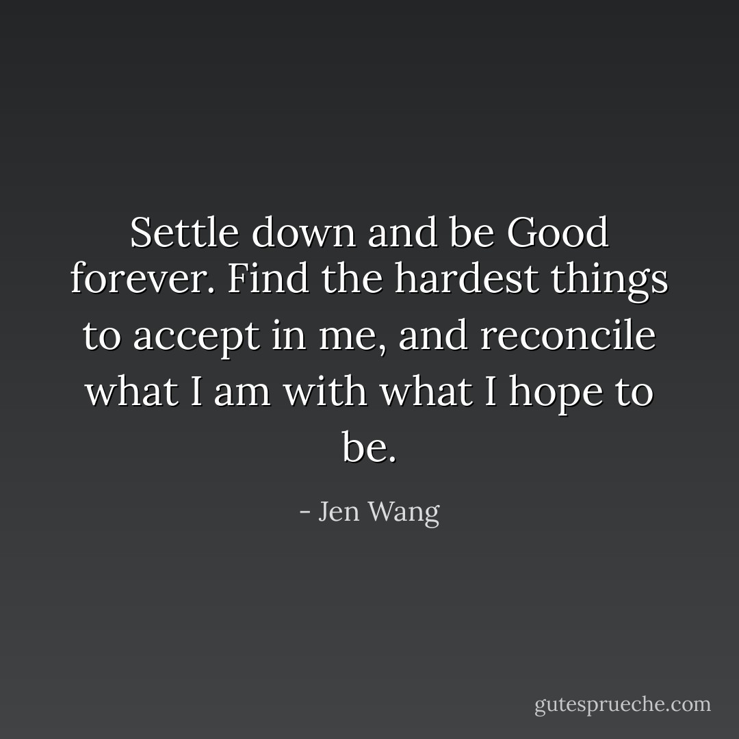 Settle down and be Good forever. Find the hardest things to accept in me, and reconcile what I am with what I hope to be. - Jen Wang