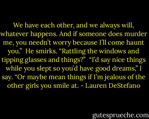 We have each other, and we always will, whatever happens. And if someone does murder me, you needn’t worry because I’ll come haunt you.”<br /><br />He smirks. “Rattling the windows and tipping glasses and things?”<br /><br />“I’d say nice things while you slept so you’d have good dreams,” I say. “Or maybe mean things if I’m jealous of the other girls you smile at. - Lauren DeStefano