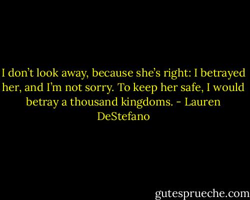 I don’t look away, because she’s right: I betrayed her, and I’m not sorry. To keep her safe, I would betray a thousand kingdoms. - Lauren DeStefano