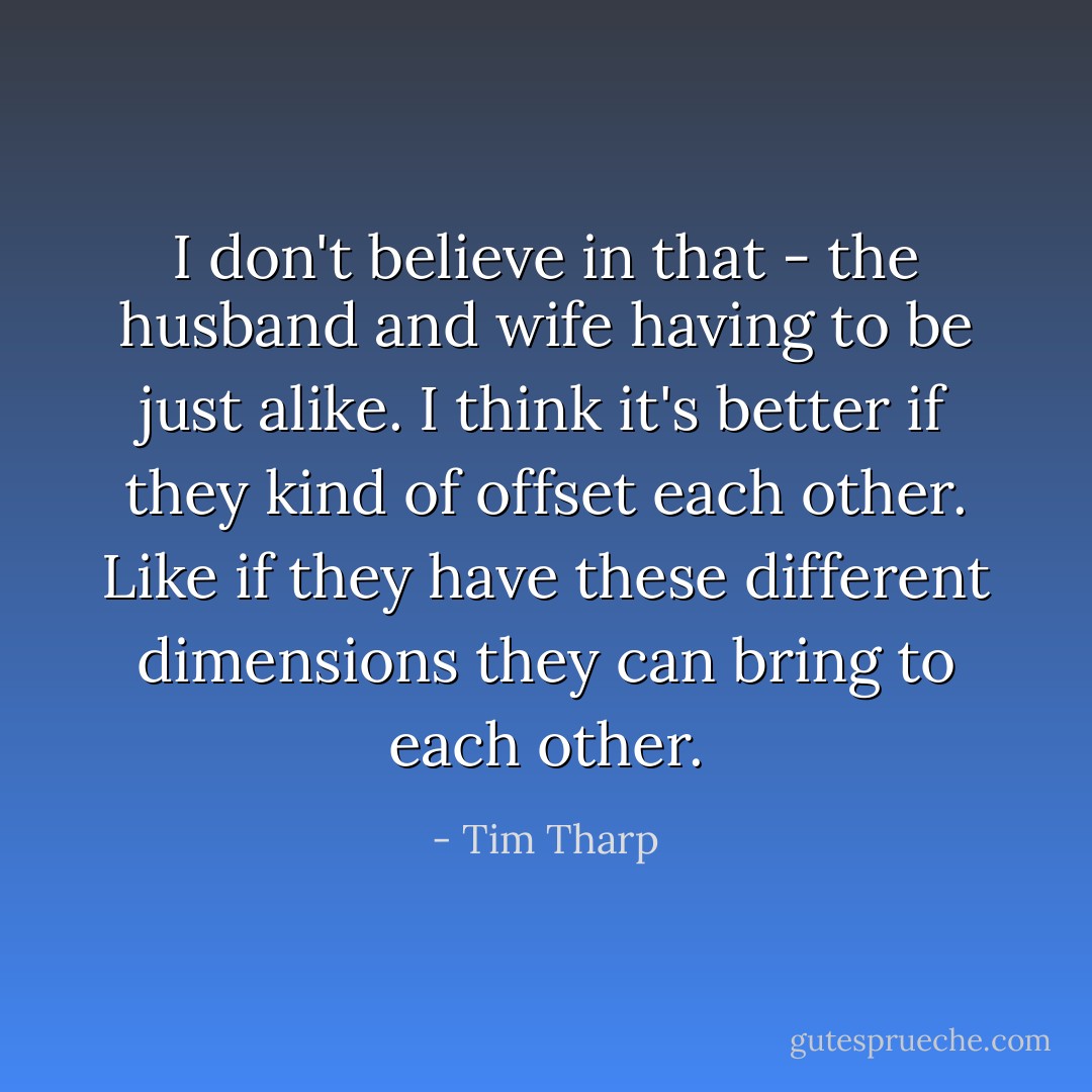 I don't believe in that - the husband and wife having to be just alike. I think it's better if they kind of offset each other. Like if they have these different dimensions they can bring to each other. - Tim Tharp