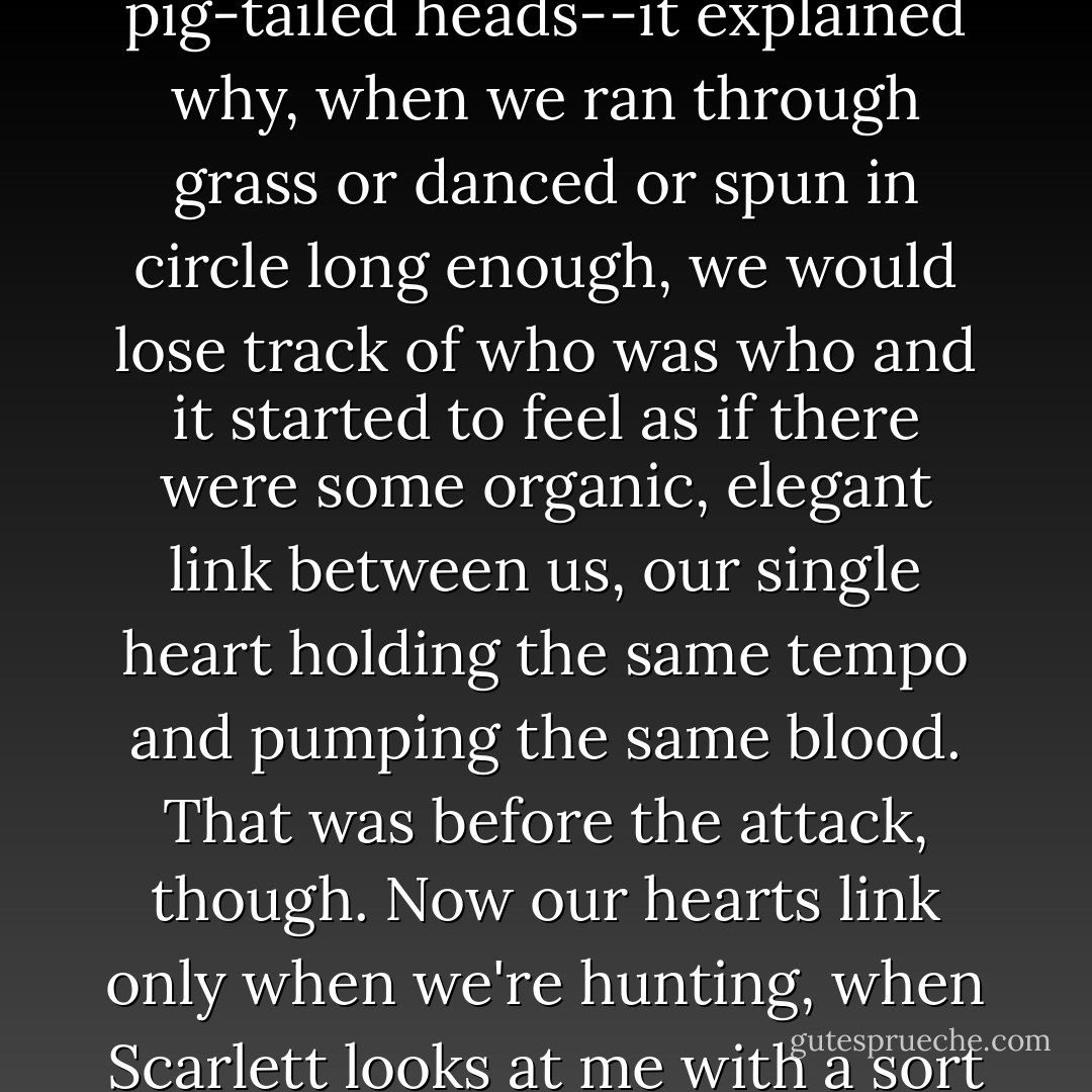 When we were little, Scarlett and I were utterly convinced that we'd originally been one person in our mother's belly. We believed that somehow, half of us wanted to be born and half wanted to stay. So our heart had to be broken in two so that Scarlett could be born first, and then I finally braved the outside world a few years later. It made sense, in our pig-tailed heads--it explained why, when we ran through grass or danced or spun in circle long enough, we would lose track of who was who and it started to feel as if there were some organic, elegant link between us, our single heart holding the same tempo and pumping the same blood. That was before the attack, though. Now our hearts link only when we're hunting, when Scarlett looks at me with a sort of beautiful excitement that's more powerful than her scars and then tears after a Fenris as though her life depends on its death. I follow, always, because it's the only time when our hearts beat in perfect harmony, the only time when I'm certain, beyond a shadow of a doubt, that we are one person broken in two. - Jackson Pearce